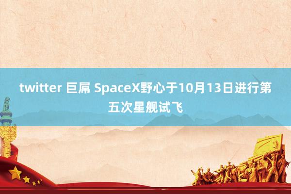 twitter 巨屌 SpaceX野心于10月13日进行第五次星舰试飞