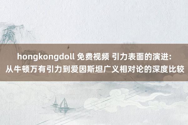 hongkongdoll 免费视频 引力表面的演进: 从牛顿万有引力到爱因斯坦广义相对论的深度比较