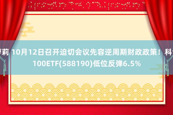 萝莉 10月12日召开迫切会议先容逆周期财政政策！科创100ETF(588190)低位反弹6.5%