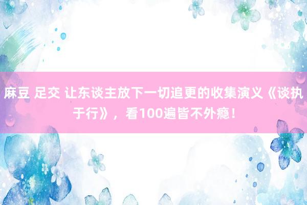 麻豆 足交 让东谈主放下一切追更的收集演义《谈执于行》，看100遍皆不外瘾！