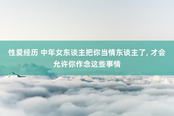 性爱经历 中年女东谈主把你当情东谈主了， 才会允许你作念这些事情