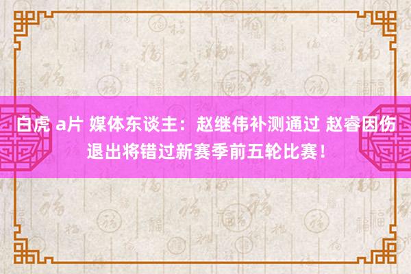 白虎 a片 媒体东谈主：赵继伟补测通过 赵睿因伤退出将错过新赛季前五轮比赛！