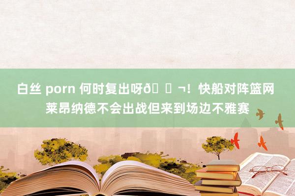 白丝 porn 何时复出呀😬！快船对阵篮网 莱昂纳德不会出战但来到场边不雅赛