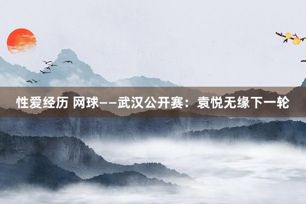 性爱经历 网球——武汉公开赛：袁悦无缘下一轮