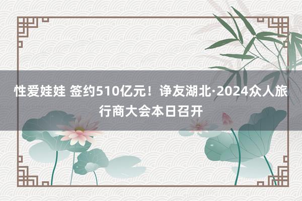 性爱娃娃 签约510亿元！诤友湖北·2024众人旅行商大会本日召开