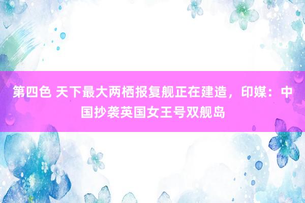 第四色 天下最大两栖报复舰正在建造，印媒：中国抄袭英国女王号双舰岛