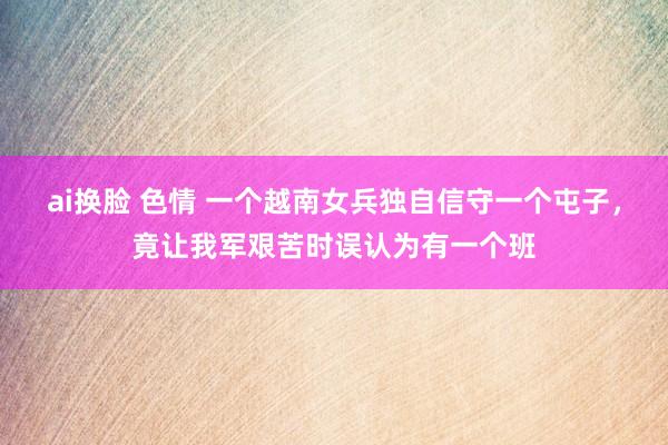 ai换脸 色情 一个越南女兵独自信守一个屯子，竟让我军艰苦时误认为有一个班