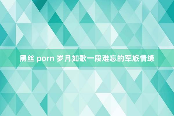 黑丝 porn 岁月如歌一段难忘的军旅情缘