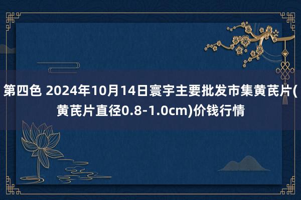 第四色 2024年10月14日寰宇主要批发市集黄芪片(黄芪片直径0.8-1.0cm)价钱行情