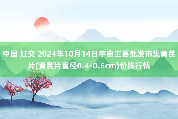 中国 肛交 2024年10月14日宇宙主要批发市集黄芪片(黄芪片直径0.4-0.6cm)价钱行情