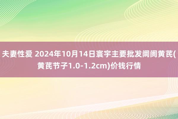 夫妻性爱 2024年10月14日寰宇主要批发阛阓黄芪(黄芪节子1.0-1.2cm)价钱行情