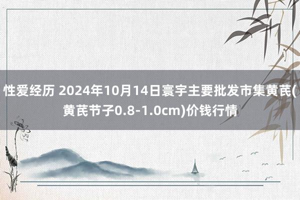 性爱经历 2024年10月14日寰宇主要批发市集黄芪(黄芪节子0.8-1.0cm)价钱行情