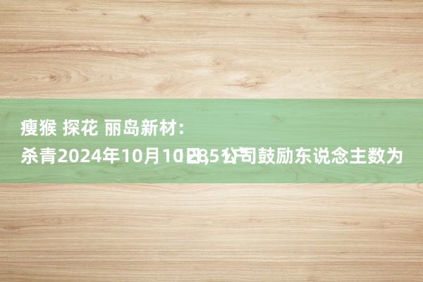 瘦猴 探花 丽岛新材：
杀青2024年10月10日，公司鼓励东说念主数为12851户