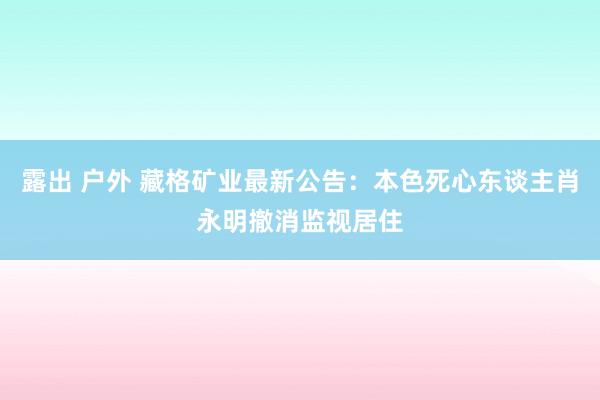 露出 户外 藏格矿业最新公告：本色死心东谈主肖永明撤消监视居住