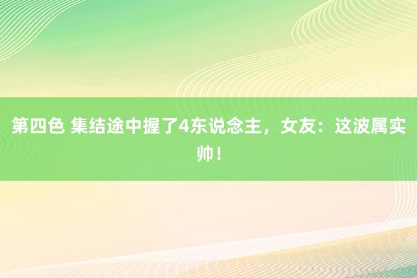 第四色 集结途中握了4东说念主，女友：这波属实帅！