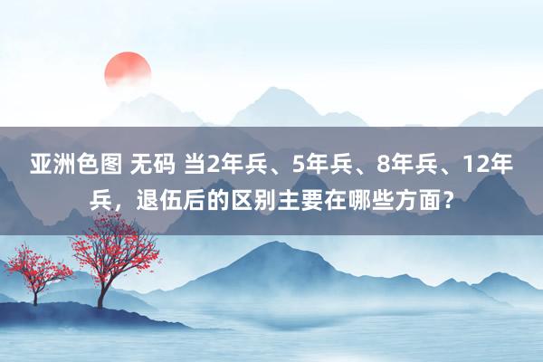 亚洲色图 无码 当2年兵、5年兵、8年兵、12年兵，退伍后的区别主要在哪些方面？