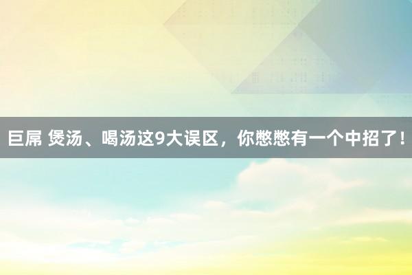 巨屌 煲汤、喝汤这9大误区，你憋憋有一个中招了！