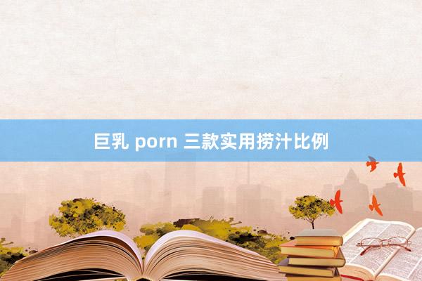 巨乳 porn 三款实用捞汁比例