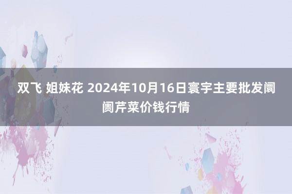 双飞 姐妹花 2024年10月16日寰宇主要批发阛阓芹菜价钱行情