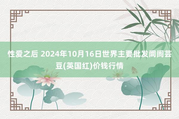 性爱之后 2024年10月16日世界主要批发阛阓芸豆(英国红)价钱行情