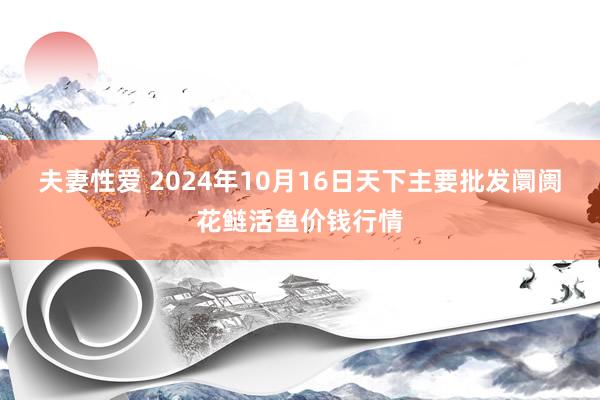 夫妻性爱 2024年10月16日天下主要批发阛阓花鲢活鱼价钱行情