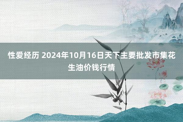 性爱经历 2024年10月16日天下主要批发市集花生油价钱行情