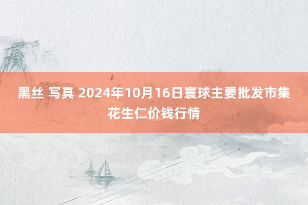 黑丝 写真 2024年10月16日寰球主要批发市集花生仁价钱行情