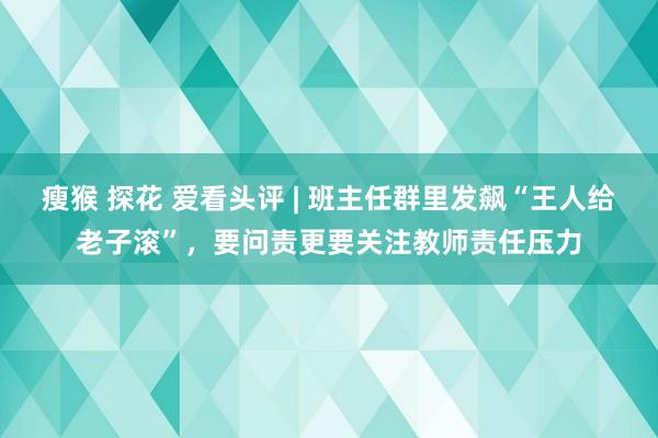 瘦猴 探花 爱看头评 | 班主任群里发飙“王人给老子滚”，要问责更要关注教师责任压力