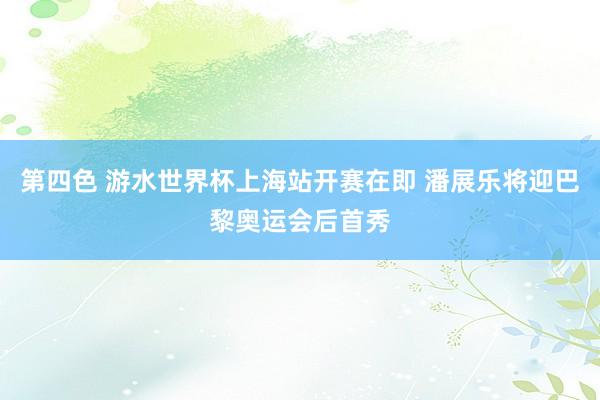 第四色 游水世界杯上海站开赛在即 潘展乐将迎巴黎奥运会后首秀