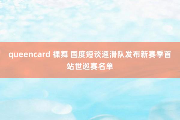 queencard 裸舞 国度短谈速滑队发布新赛季首站世巡赛名单