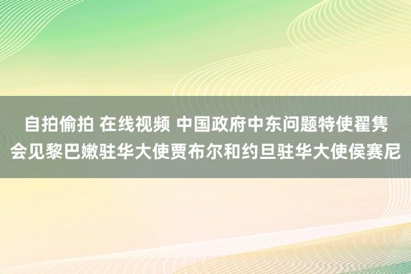 自拍偷拍 在线视频 中国政府中东问题特使翟隽会见黎巴嫩驻华大使贾布尔和约旦驻华大使侯赛尼