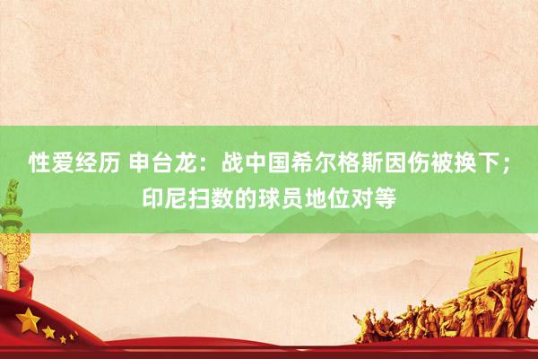 性爱经历 申台龙：战中国希尔格斯因伤被换下；印尼扫数的球员地位对等