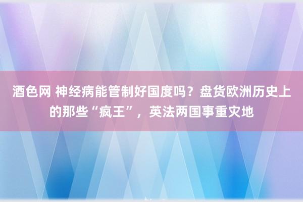 酒色网 神经病能管制好国度吗？盘货欧洲历史上的那些“疯王”，英法两国事重灾地