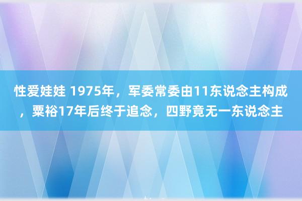 性爱娃娃 1975年，军委常委由11东说念主构成，粟裕17年后终于追念，四野竟无一东说念主