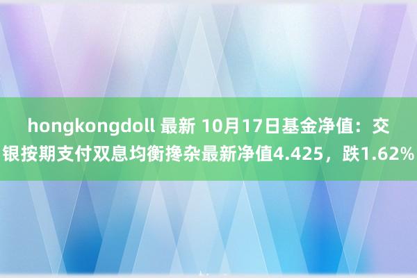 hongkongdoll 最新 10月17日基金净值：交银按期支付双息均衡搀杂最新净值4.425，跌1.62%