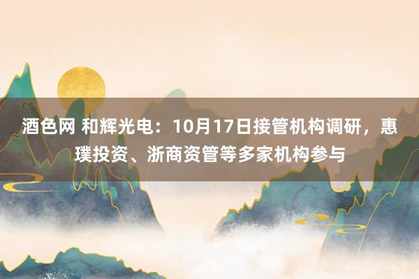 酒色网 和辉光电：10月17日接管机构调研，惠璞投资、浙商资管等多家机构参与