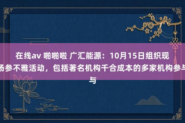 在线av 啪啪啦 广汇能源：10月15日组织现场参不雅活动，包括著名机构千合成本的多家机构参与