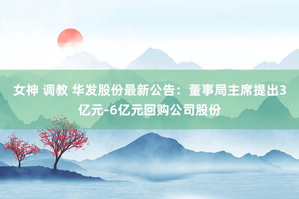 女神 调教 华发股份最新公告：董事局主席提出3亿元-6亿元回购公司股份