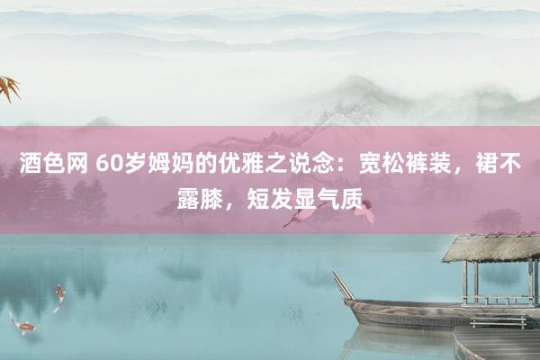 酒色网 60岁姆妈的优雅之说念：宽松裤装，裙不露膝，短发显气质