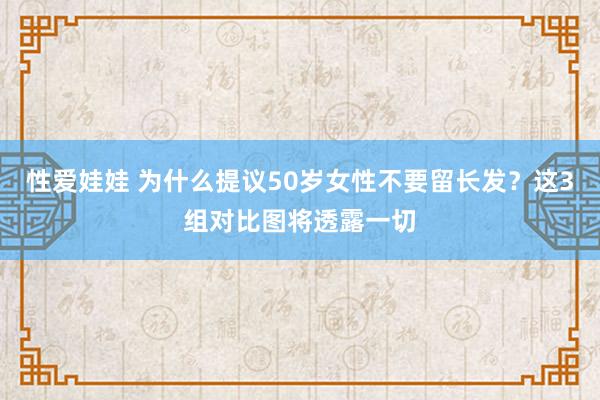 性爱娃娃 为什么提议50岁女性不要留长发？这3组对比图将透露一切