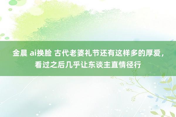 金晨 ai换脸 古代老婆礼节还有这样多的厚爱，看过之后几乎让东谈主直情径行