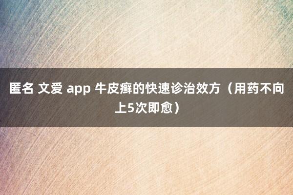 匿名 文爱 app 牛皮癣的快速诊治效方（用药不向上5次即愈）