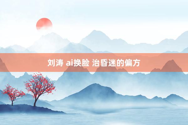 刘涛 ai换脸 治昏迷的偏方