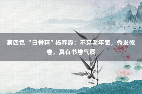 第四色 “白骨精”杨春霞：不穿老年装，秀发微卷，真有书卷气质