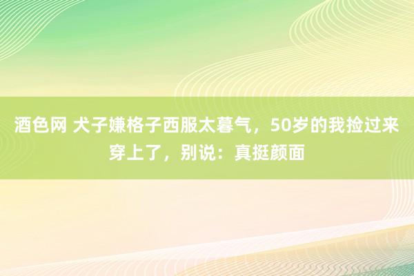 酒色网 犬子嫌格子西服太暮气，50岁的我捡过来穿上了，别说：真挺颜面