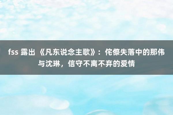 fss 露出 《凡东说念主歌》：侘傺失落中的那伟与沈琳，信守不离不弃的爱情