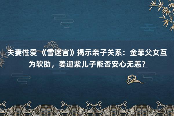 夫妻性爱 《雪迷宫》揭示亲子关系：金菲父女互为软肋，姜迎紫儿子能否安心无恙？