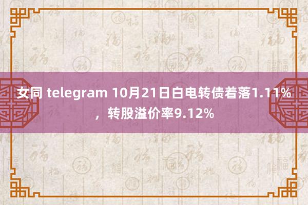 女同 telegram 10月21日白电转债着落1.11%，转股溢价率9.12%