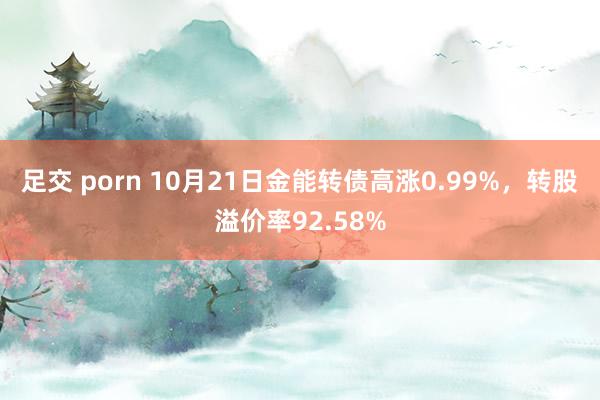 足交 porn 10月21日金能转债高涨0.99%，转股溢价率92.58%