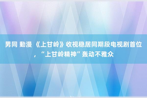 男同 動漫 《上甘岭》收视稳居同期段电视剧首位，“上甘岭精神”轰动不雅众